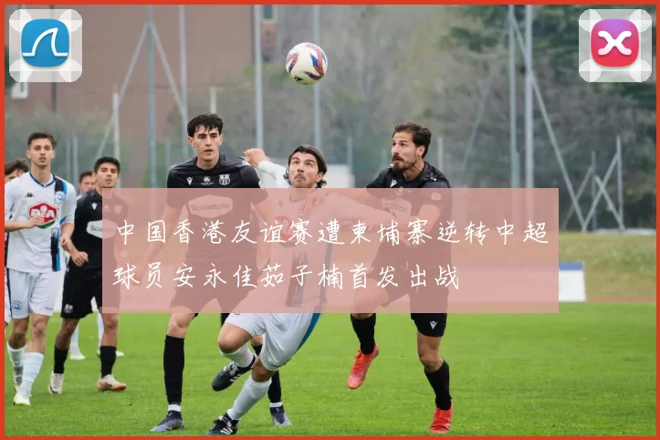 中国香港友谊赛遭柬埔寨逆转中超球员安永佳茹子楠首发出战