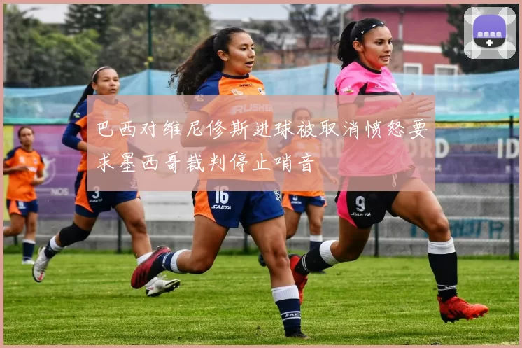 巴西对维尼修斯进球被取消愤怒要求墨西哥裁判停止哨音