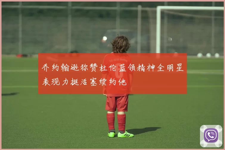 乔约翰逊称赞杜伦蓝领精神全明星表现力挺活塞续约他