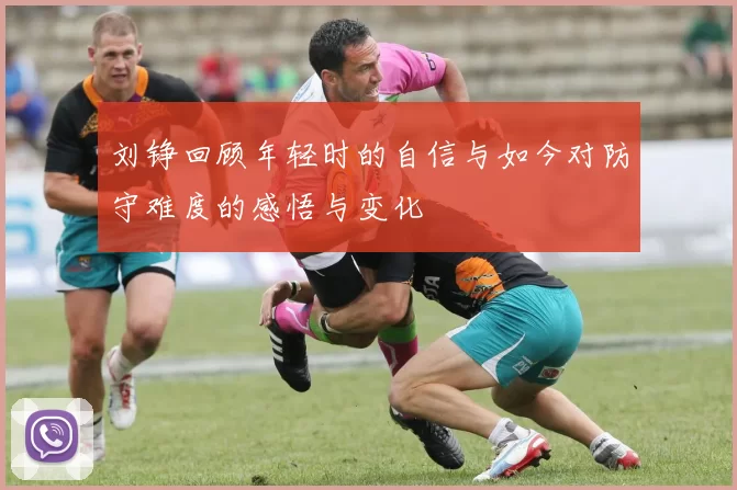 刘铮回顾年轻时的自信与如今对防守难度的感悟与变化