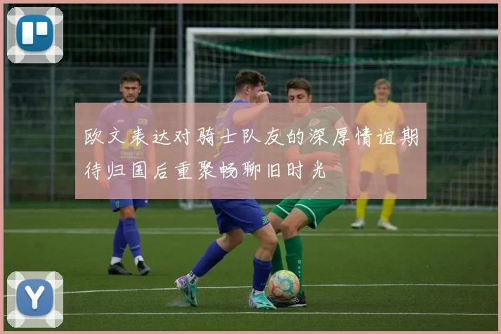 欧文表达对骑士队友的深厚情谊期待归国后重聚畅聊旧时光