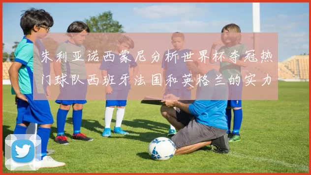 朱利亚诺西蒙尼分析世界杯夺冠热门球队西班牙法国和英格兰的实力与前景