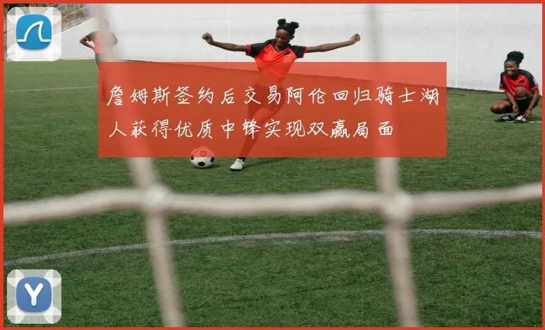 詹姆斯签约后交易阿伦回归骑士湖人获得优质中锋实现双赢局面