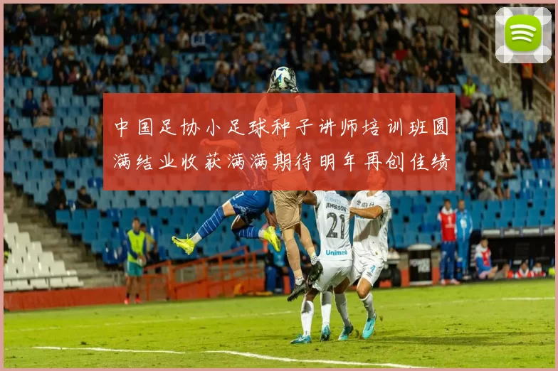 中国足协小足球种子讲师培训班圆满结业收获满满期待明年再创佳绩