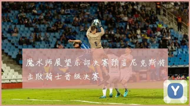 魔术师展望东部决赛预言尼克斯将击败骑士晋级决赛