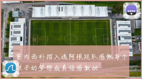塞内西补招入选阿根廷队感慨每个孩子的梦想成真倍感激动