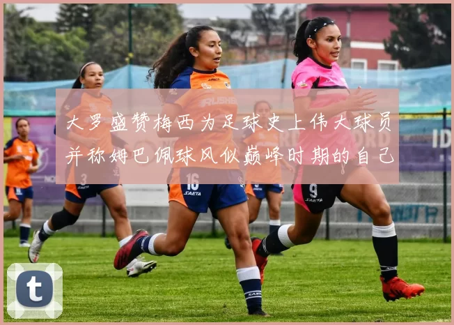 大罗盛赞梅西为足球史上伟大球员并称姆巴佩球风似巅峰时期的自己