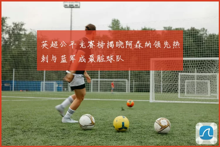 英超公平竞赛榜揭晓阿森纳领先热刺与蓝军成最脏球队
