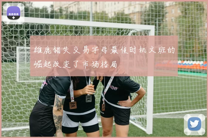 雄鹿错失交易字母最佳时机文班的崛起改变了市场格局