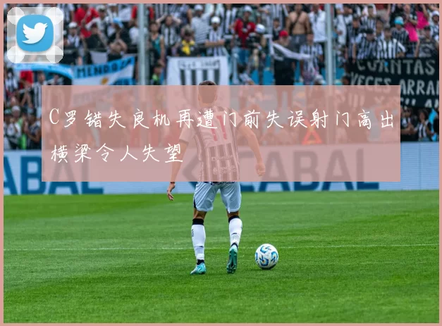 C罗错失良机再遭门前失误射门高出横梁令人失望