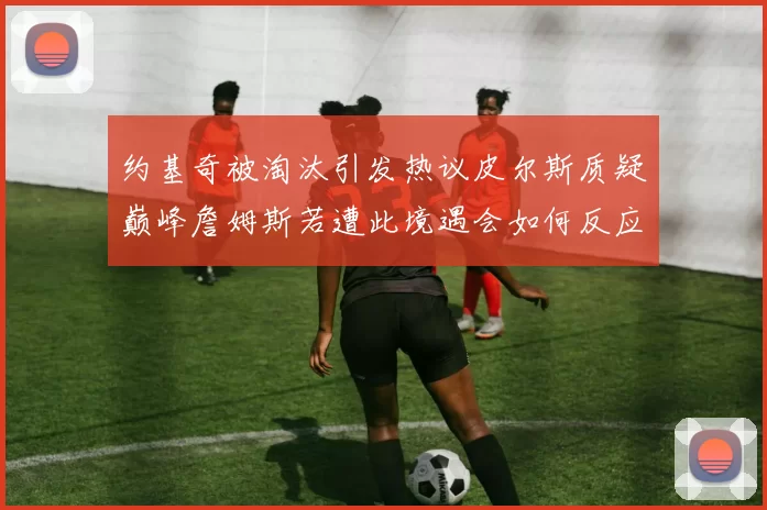 约基奇被淘汰引发热议皮尔斯质疑巅峰詹姆斯若遭此境遇会如何反应